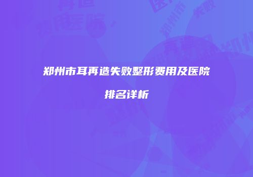 郑州市耳再造失败整形费用及医院排名详析