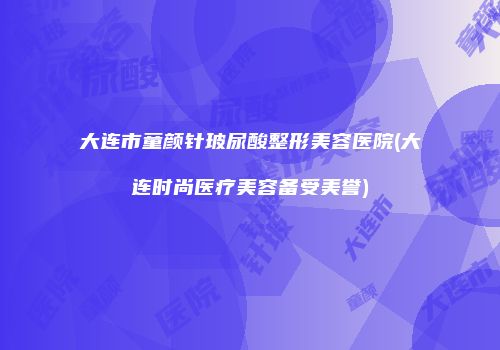 大连市童颜针玻尿酸整形美容医院(大连时尚医疗美容备受美誉)