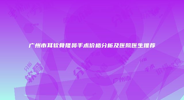 广州市耳软骨隆鼻手术价格分析及医院医生推荐