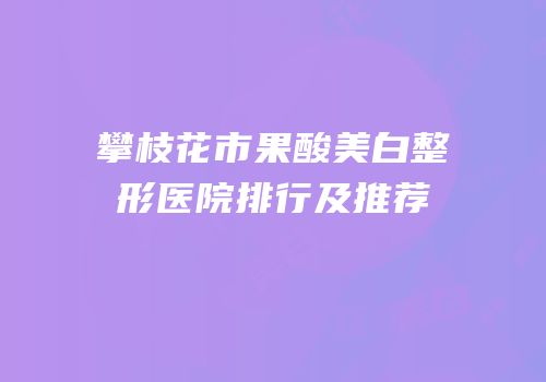 攀枝花市果酸美白整形医院排行及推荐