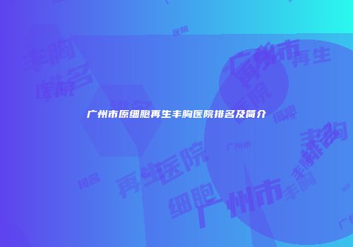 广州市原细胞再生丰胸医院排名及简介