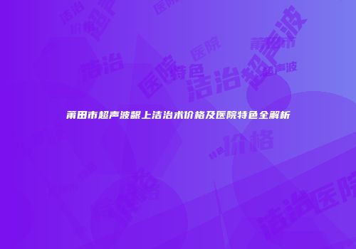 莆田市超声波龈上洁治术价格及医院特色全解析