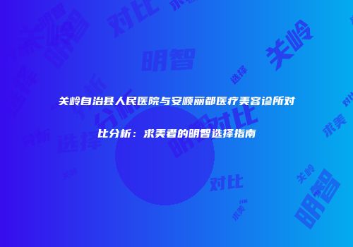 关岭自治县人民医院与安顺丽都医疗美容诊所对比分析：求美者的明智选择指南