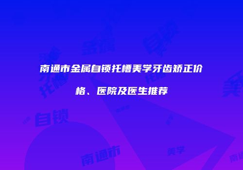 南通市金属自锁托槽美学牙齿矫正价格、医院及医生推荐