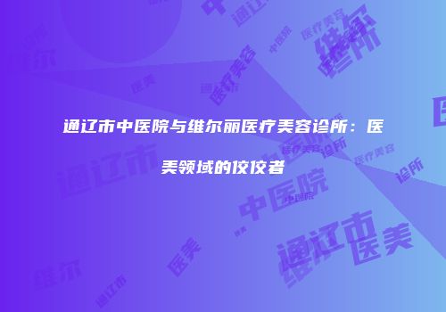通辽市中医院与维尔丽医疗美容诊所：医美领域的佼佼者