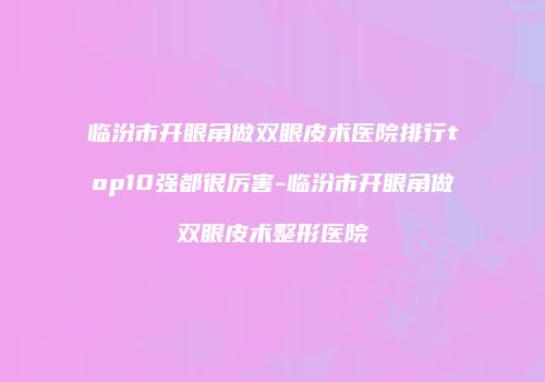 临汾市开眼角做双眼皮术医院排行top10强都很厉害-临汾市开眼角做双眼皮术整形医院