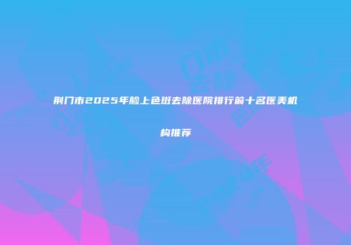 荆门市2025年脸上色斑去除医院排行前十名医美机构推荐