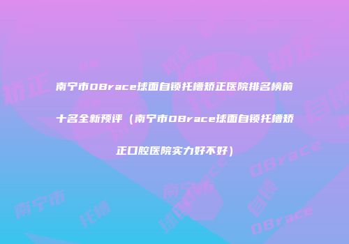 南宁市OBrace球面自锁托槽矫正医院排名榜前十名全新预评（南宁市OBrace球面自锁托槽矫正口腔医院实力好不好）