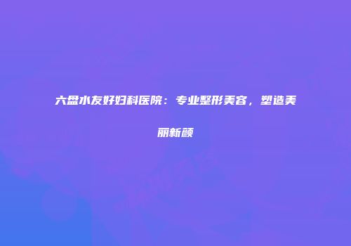 六盘水友好妇科医院：专业整形美容，塑造美丽新颜