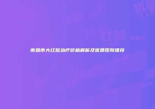 南昌市大红脸治疗价格解析及优质医院推荐