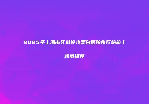 2025年上海市牙科冷光美白医院排行榜前十权威推荐