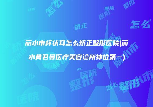 丽水市杯状耳怎么矫正整形医院(丽水黄君曼医疗美容诊所神位第一)