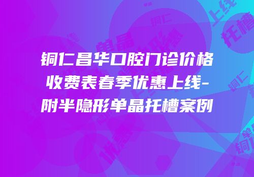 铜仁昌华口腔门诊价格收费表春季优惠上线-附半隐形单晶托槽案例