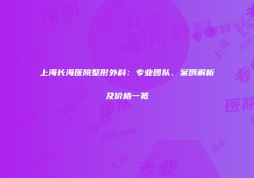 上海长海医院整形外科：专业团队、案例解析及价格一览