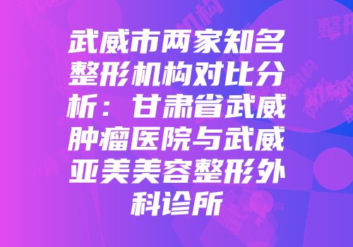 武威市两家知名整形机构对比分析：甘肃省武威肿瘤医院与武威亚美美容整形外科诊所