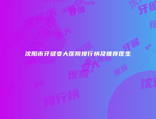 沈阳市牙缝变大医院排行榜及推荐医生