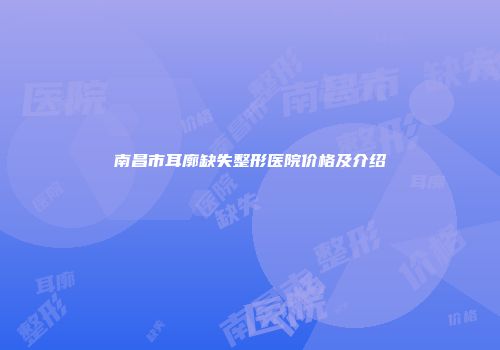 南昌市耳廓缺失整形医院价格及介绍