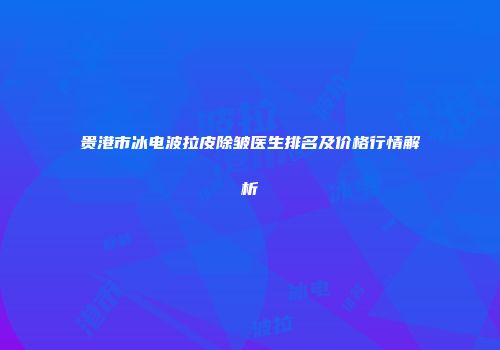 贵港市冰电波拉皮除皱医生排名及价格行情解析