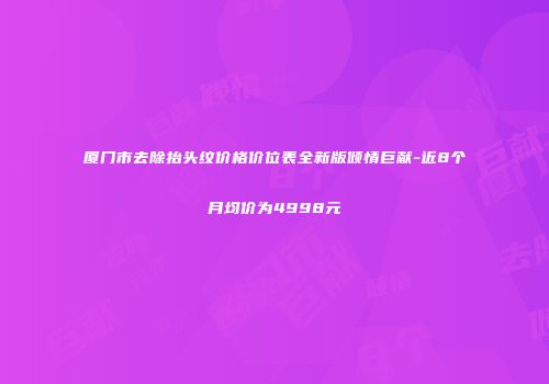 厦门市去除抬头纹价格价位表全新版倾情巨献-近8个月均价为4998元