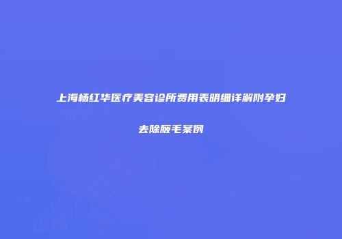 上海杨红华医疗美容诊所费用表明细详解附孕妇去除腋毛案例