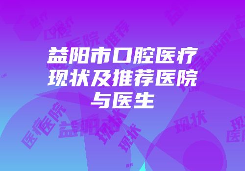 益阳市口腔医疗现状及推荐医院与医生