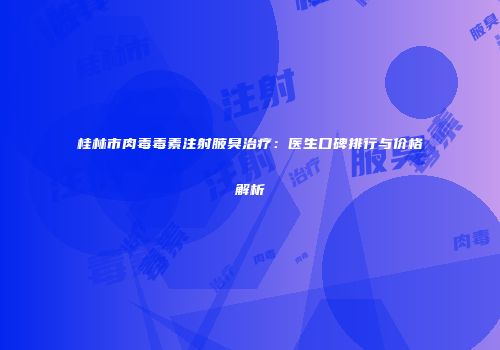 桂林市肉毒毒素注射腋臭治疗：医生口碑排行与价格解析