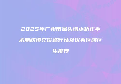 2025年广州市鼻头缩小矫正手术脂肪填充价格行情及优秀医院医生推荐