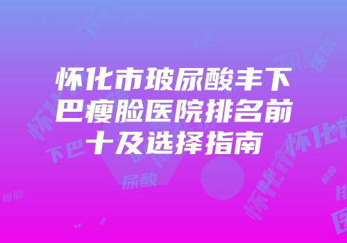 怀化市玻尿酸丰下巴瘦脸医院排名前十及选择指南