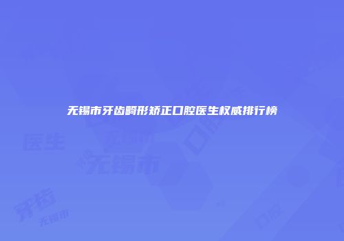 无锡市牙齿畸形矫正口腔医生权威排行榜
