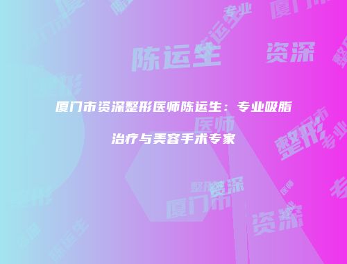 厦门市资深整形医师陈运生：专业吸脂治疗与美容手术专家