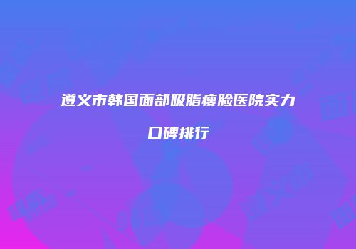 遵义市韩国面部吸脂瘦脸医院实力口碑排行