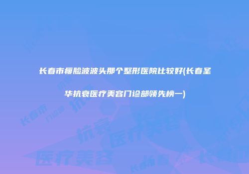 长春市瘦脸波波头那个整形医院比较好(长春圣华抗衰医疗美容门诊部领先榜一)