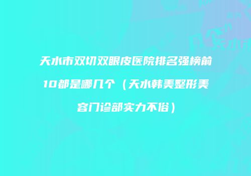 天水市双切双眼皮医院排名强榜前10都是哪几个（天水韩美整形美容门诊部实力不俗）