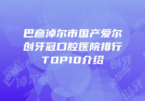 巴彦淖尔市国产爱尔创牙冠口腔医院排行TOP10介绍
