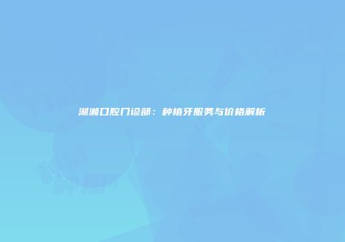 湖湘口腔门诊部：种植牙服务与价格解析
