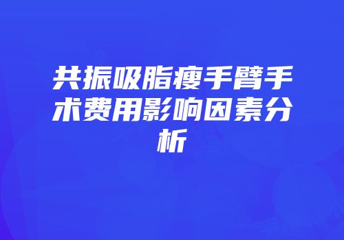 共振吸脂瘦手臂手术费用影响因素分析