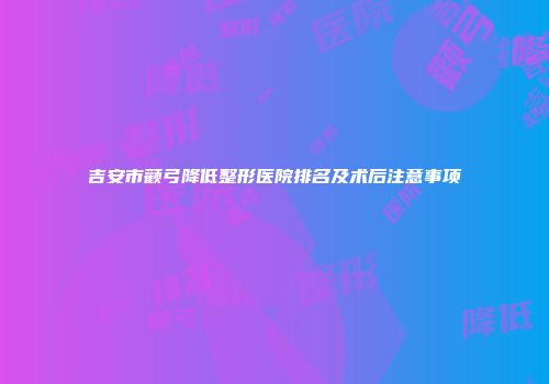 吉安市颧弓降低整形医院排名及术后注意事项