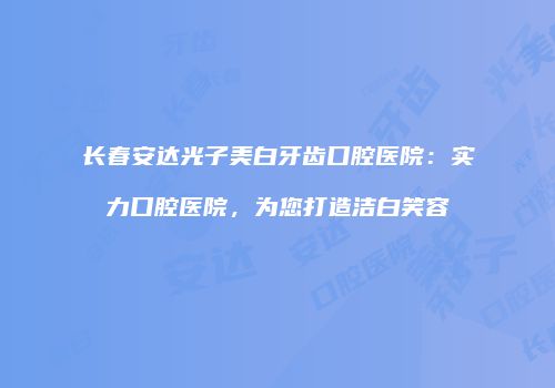 长春安达光子美白牙齿口腔医院：实力口腔医院，为您打造洁白笑容