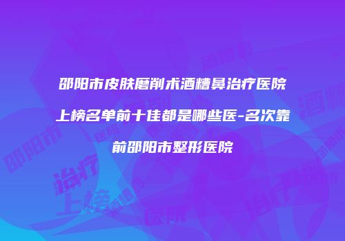 邵阳市皮肤磨削术酒糟鼻治疗医院上榜名单前十佳都是哪些医-名次靠前邵阳市整形医院