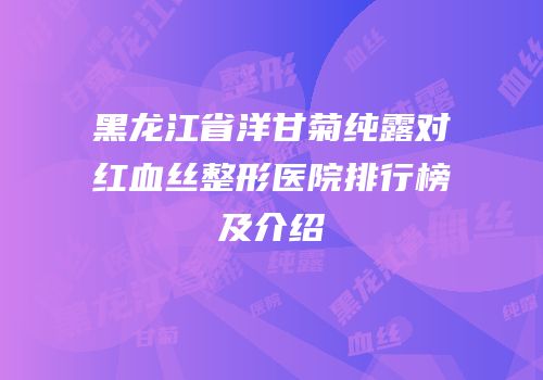 黑龙江省洋甘菊纯露对红血丝整形医院排行榜及介绍