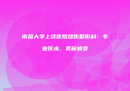 南昌大学上饶医院烧伤整形科：专业医术，美丽蜕变