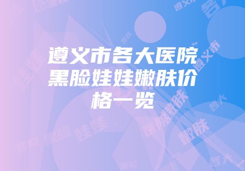 遵义市各大医院黑脸娃娃嫩肤价格一览