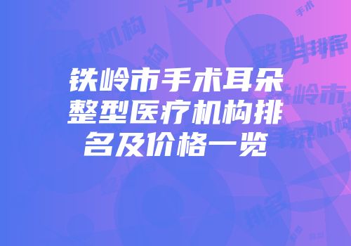 铁岭市手术耳朵整型医疗机构排名及价格一览