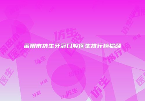 莆田市仿生牙冠口腔医生排行榜揭晓