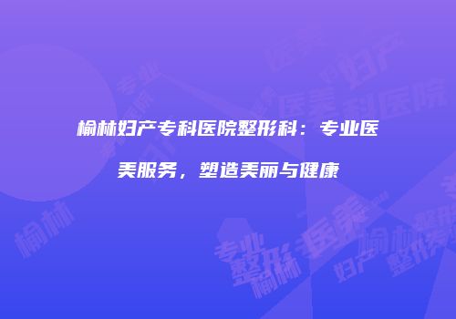 榆林妇产专科医院整形科：专业医美服务，塑造美丽与健康