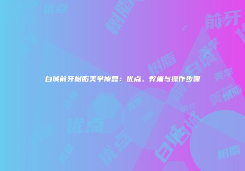 白城前牙树脂美学修复：优点、弊端与操作步骤