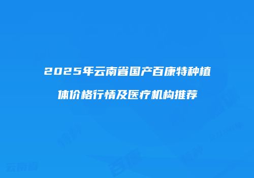 2025年云南省国产百康特种植体价格行情及医疗机构推荐