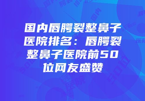 国内唇腭裂整鼻子医院排名：唇腭裂整鼻子医院前50位网友盛赞
