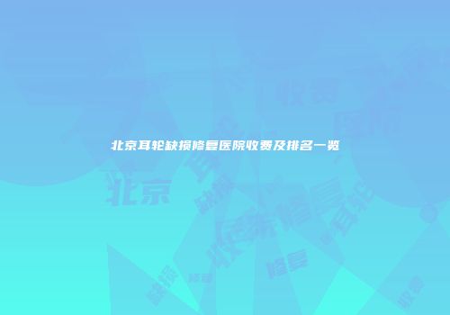 北京耳轮缺损修复医院收费及排名一览