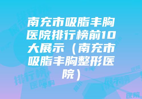 南充市吸脂丰胸医院排行榜前10大展示（南充市吸脂丰胸整形医院）